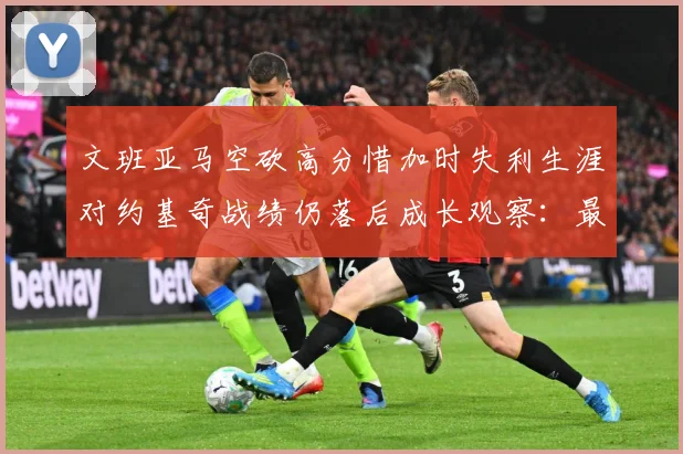 文班亚马空砍高分惜加时失利生涯对约基奇战绩仍落后成长观察：最新赛事动态与深度分析