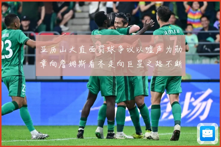 亚历山大直面罚球争议以嘘声为勋章向詹姆斯看齐走向巨星之路不断赛场复盘：最新赛事动态与深度分析