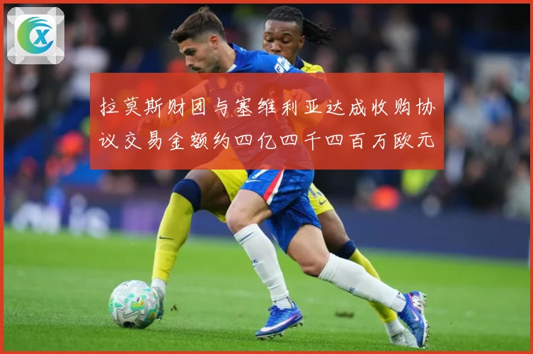 拉莫斯财团与塞维利亚达成收购协议交易金额约四亿四千四百万欧元赛事前瞻：最新赛事动态与深度分析