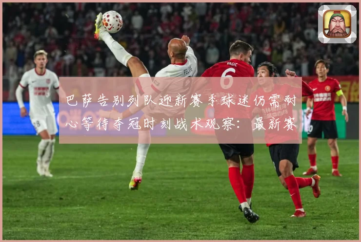 巴萨告别列队迎新赛季球迷仍需耐心等待夺冠时刻战术观察：最新赛事动态与深度分析