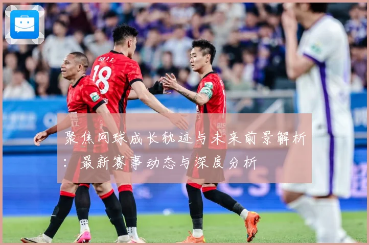 聚焦网球成长轨迹与未来前景解析：最新赛事动态与深度分析