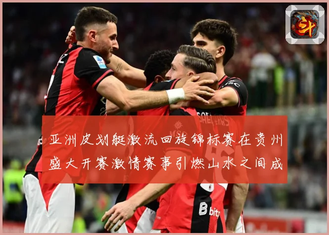 亚洲皮划艇激流回旋锦标赛在贵州盛大开赛激情赛事引燃山水之间成长观察：最新赛事动态与深度分析