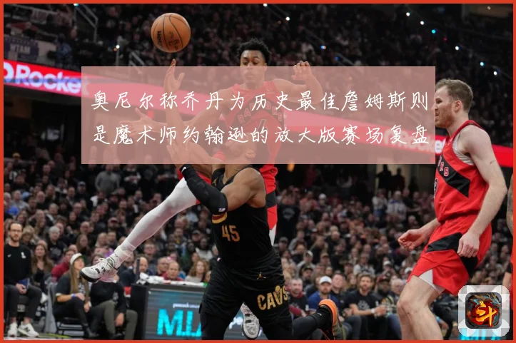 奥尼尔称乔丹为历史最佳詹姆斯则是魔术师约翰逊的放大版赛场复盘：最新赛事动态与深度分析