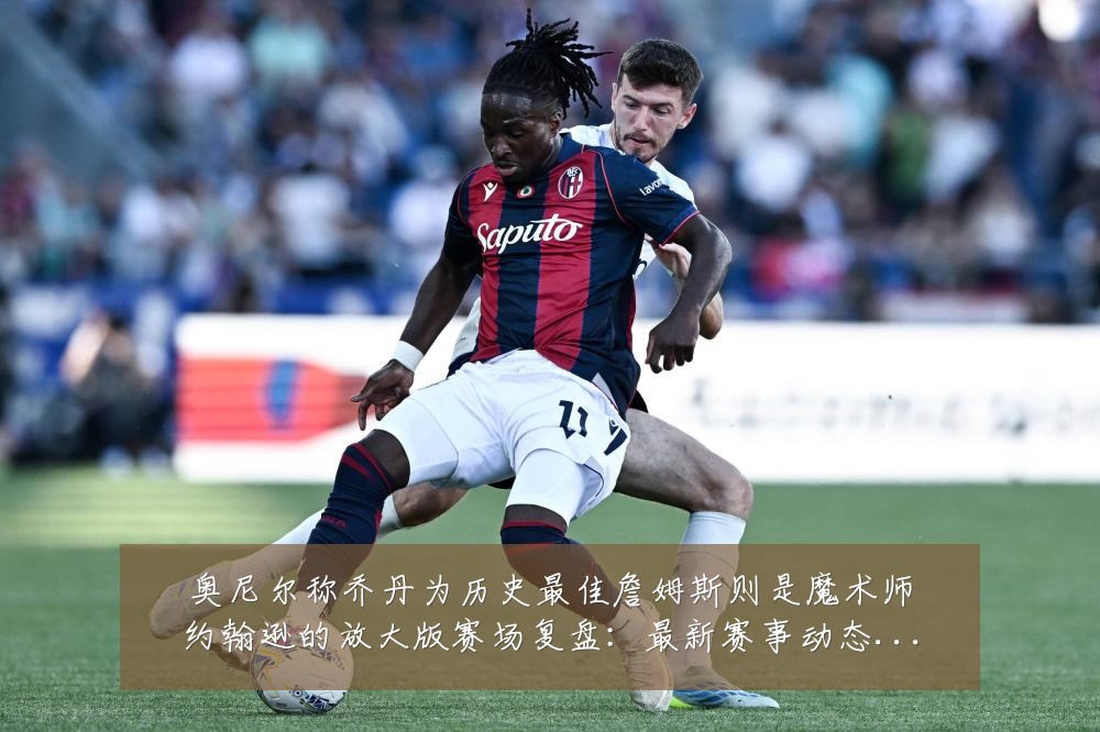奥尼尔称乔丹为历史最佳詹姆斯则是魔术师约翰逊的放大版赛场复盘:最新赛事动态与深度分析